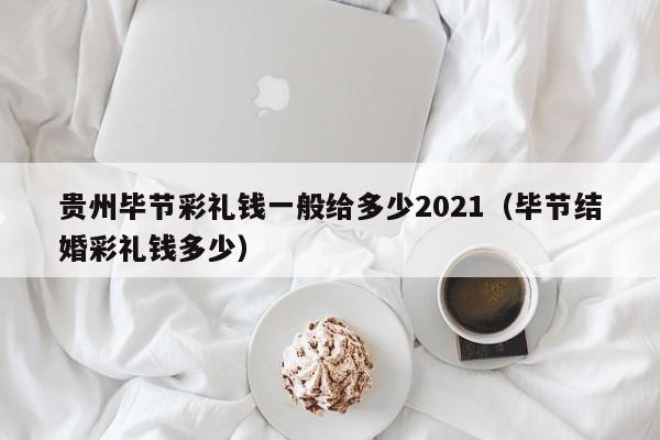 贵州毕节彩礼钱一般给多少2021(毕节结婚彩礼钱多少)