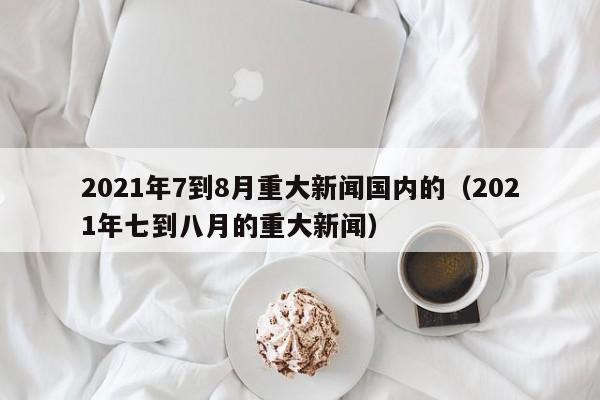 2021年7到8月重大新闻国内的(2021年七到八月的重大新闻)