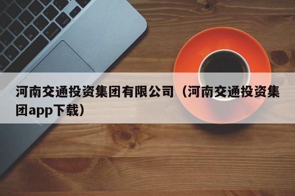 河南交通投资集团有限公司(河南交通投资集团app下载)