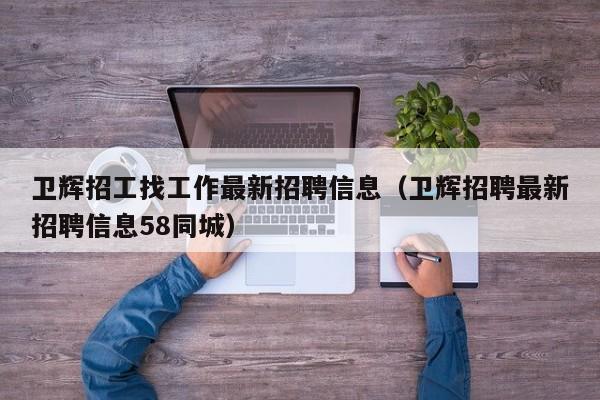 卫辉招工找工作最新招聘信息(卫辉招聘最新招聘信息58同城)