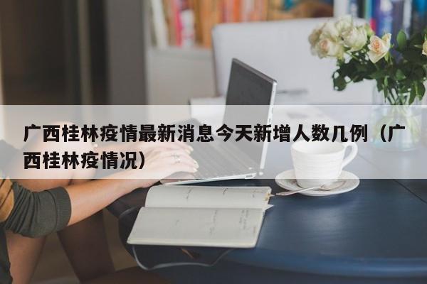 广西桂林疫情最新消息今天新增人数几例(广西桂林疫情况)