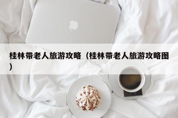 桂林带老人旅游攻略(桂林带老人旅游攻略图)