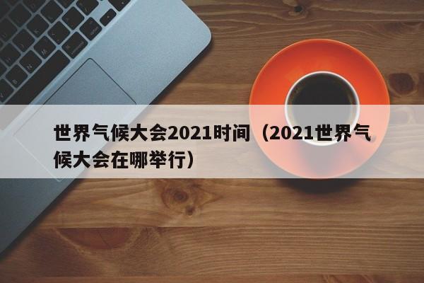 世界气候大会2021时间(2021世界气候大会在哪举行)