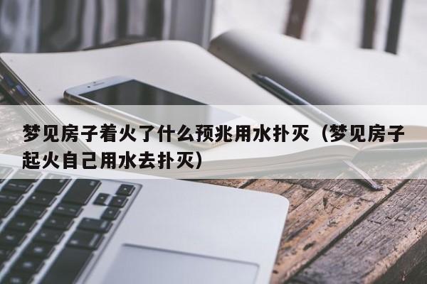 梦见房子着火了什么预兆用水扑灭(梦见房子起火自己用水去扑灭)