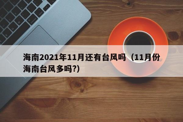海南2021年11月还有台风吗(11月份海南台风多吗?)