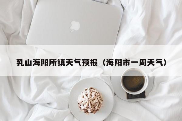 乳山海阳所镇天气预报(海阳市一周天气)