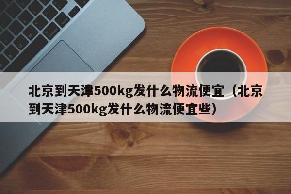 北京到天津500kg发什么物流便宜(北京到天津500kg发什么物流便宜些)