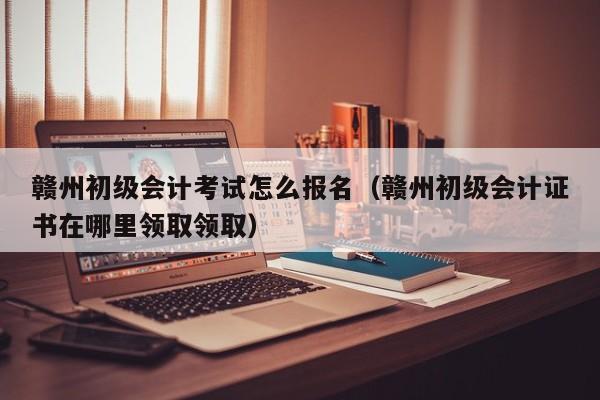 赣州初级会计考试怎么报名(赣州初级会计证书在哪里领取领取)