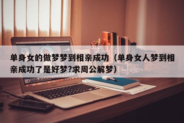 单身女的做梦梦到相亲成功(单身女人梦到相亲成功了是好梦?求周公解梦)