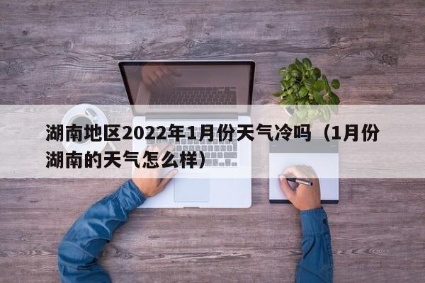 湖南地区2022年1月份天气冷吗(1月份湖南的天气怎么样)
