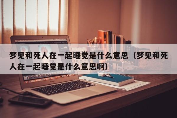 梦见和死人在一起睡觉是什么意思(梦见和死人在一起睡觉是什么意思啊)