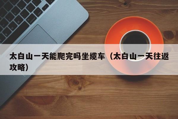 太白山一天能爬完吗坐缆车(太白山一天往返攻略)