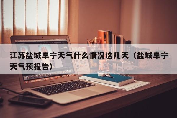 江苏盐城阜宁天气什么情况这几天(盐城阜宁天气预报告)