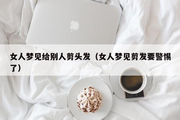 女人梦见给别人剪头发(女人梦见剪发要警惕了)