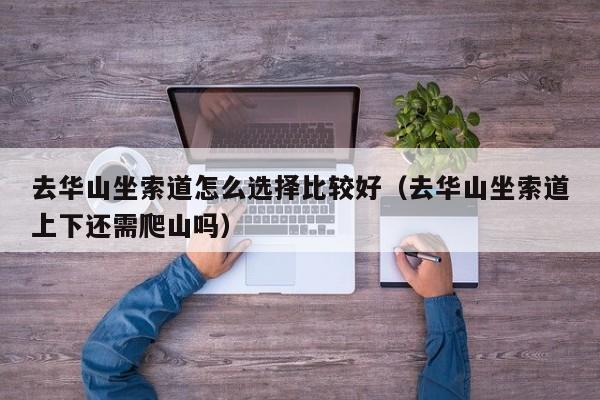 去华山坐索道怎么选择比较好(去华山坐索道上下还需爬山吗)