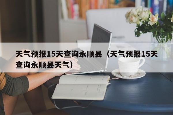 天气预报15天查询永顺县(天气预报15天查询永顺县天气)