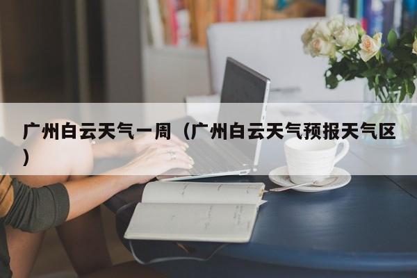 广州白云天气一周(广州白云天气预报天气区)