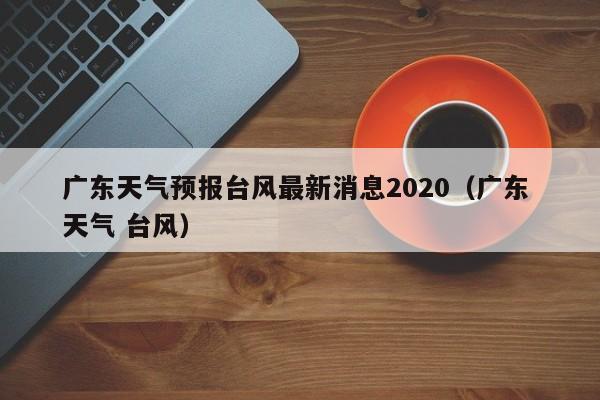 广东天气预报台风最新消息2020(广东 天气 台风)