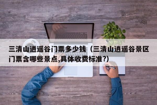 三清山逍遥谷门票多少钱(三清山逍遥谷景区门票含哪些景点,具体收费标准?)