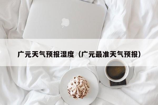 广元天气预报湿度(广元最准天气预报)