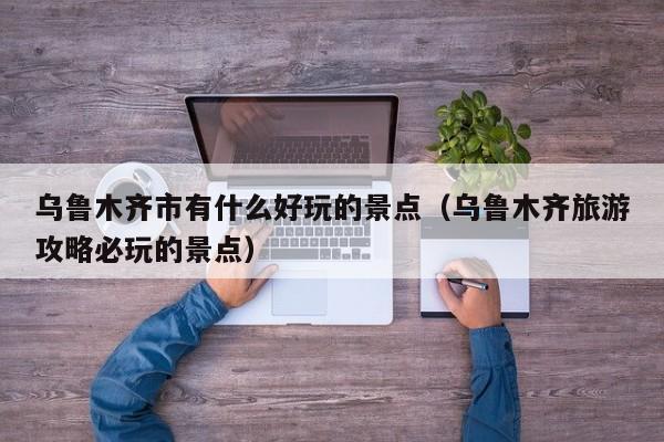 乌鲁木齐市有什么好玩的景点(乌鲁木齐旅游攻略必玩的景点)