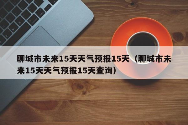 聊城市未来15天天气预报15天(聊城市未来15天天气预报15天查询)
