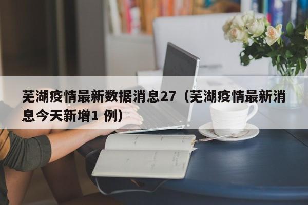 芜湖疫情最新数据消息27(芜湖疫情最新消息今天新增1 例)