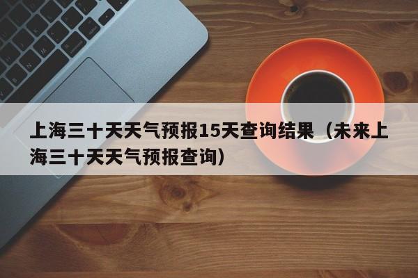 上海三十天天气预报15天查询结果(未来上海三十天天气预报查询)