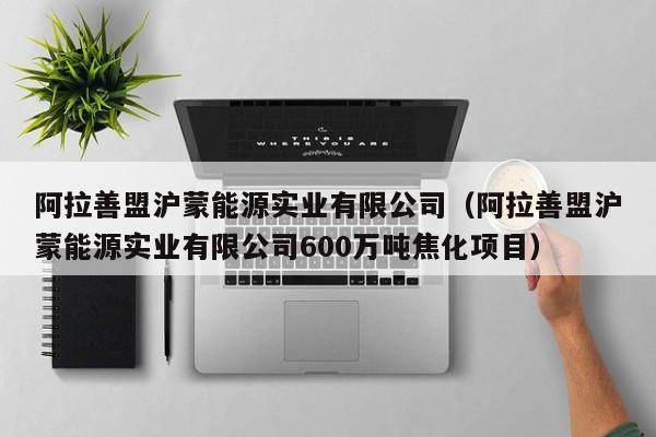 阿拉善盟沪蒙能源实业有限公司(阿拉善盟沪蒙能源实业有限公司600万吨焦化项目)