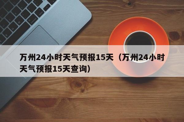 万州24小时天气预报15天(万州24小时天气预报15天查询)