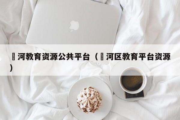 浉河教育资源公共平台(浉河区教育平台资源)