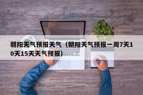 朝阳天气预报天气(朝阳天气预报一周7天10天15天天气预报)