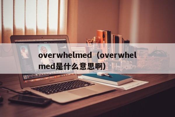 overwhelmed(overwhelmed是什么意思啊)