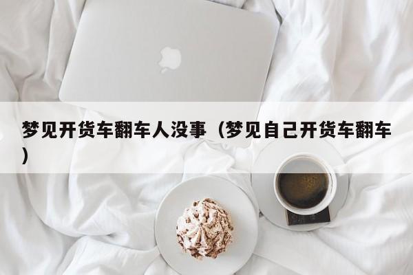 梦见开货车翻车人没事(梦见自己开货车翻车)