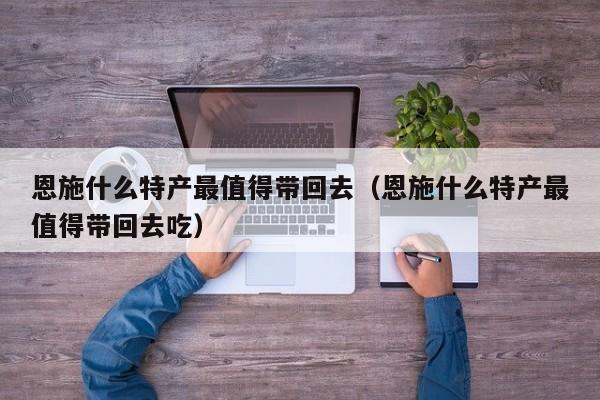 恩施什么特产最值得带回去(恩施什么特产最值得带回去吃)