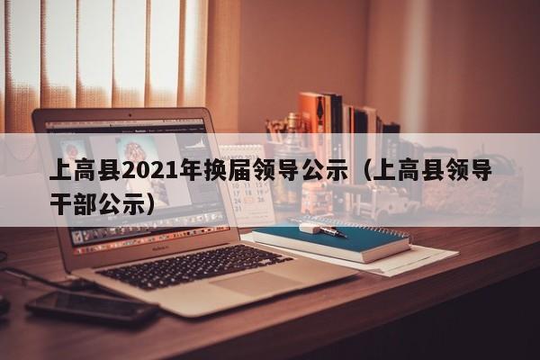 上高县2021年换届领导公示(上高县领导干部公示)