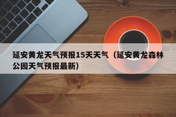 延安黄龙天气预报15天天气(延安黄龙森林公园天气预报最新)