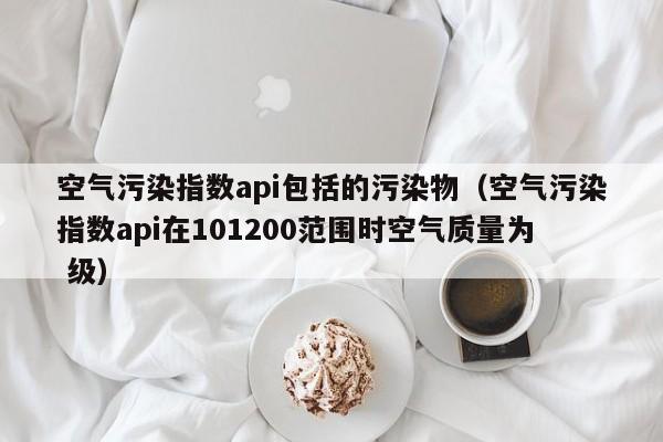 空气污染指数api包括的污染物(空气污染指数api在101200范围时空气质量为 级)