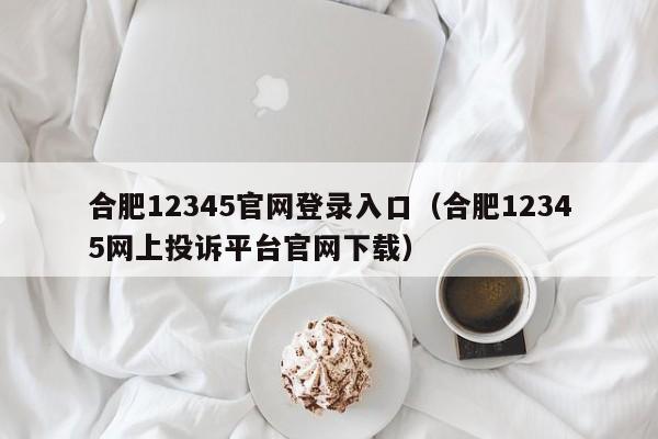 合肥12345官网登录入口(合肥12345网上投诉平台官网下载)