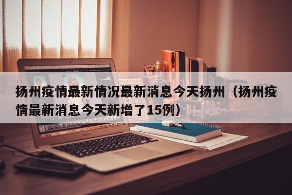扬州疫情最新情况最新消息今天扬州(扬州疫情最新消息今天新增了15例)