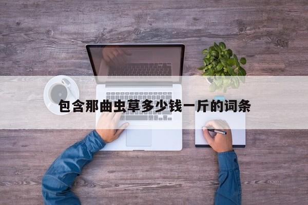 包含那曲虫草多少钱一斤的词条