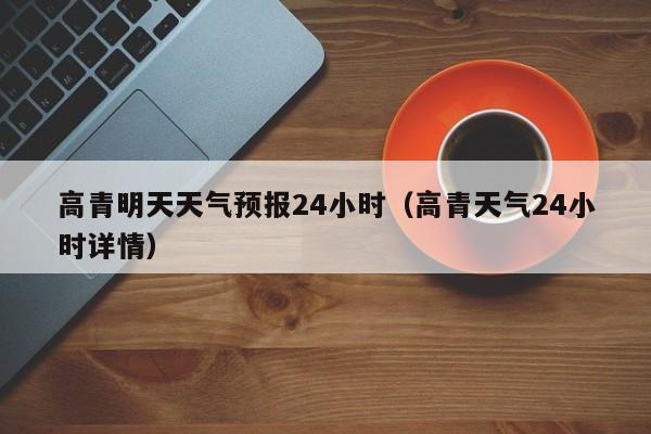 高青明天天气预报24小时(高青天气24小时详情)