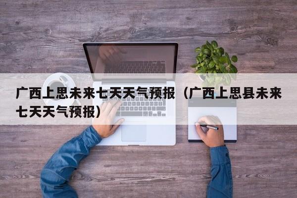 广西上思未来七天天气预报(广西上思县未来七天天气预报)