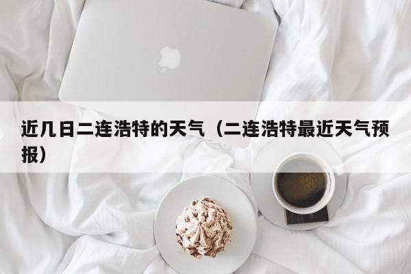 近几日二连浩特的天气(二连浩特最近天气预报)