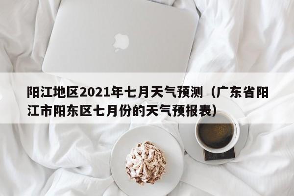 阳江地区2021年七月天气预测(广东省阳江市阳东区七月份的天气预报表)