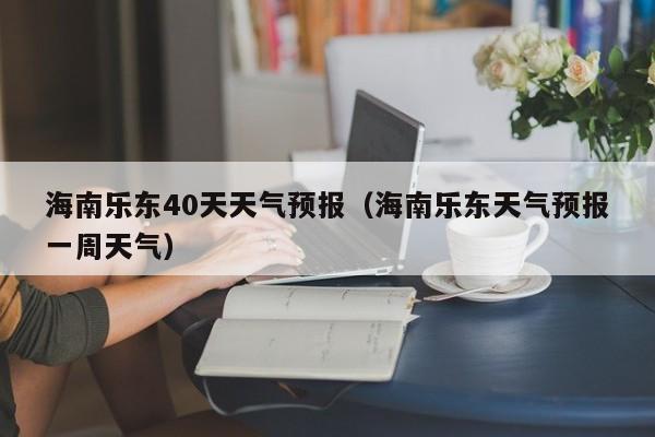 海南乐东40天天气预报(海南乐东天气预报一周天气)