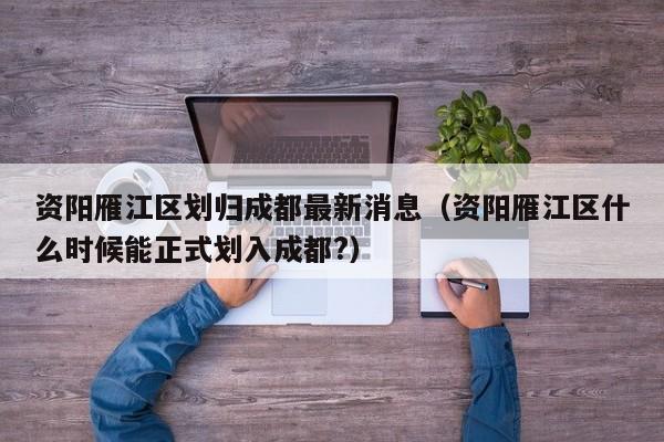 资阳雁江区划归成都最新消息(资阳雁江区什么时候能正式划入成都?)