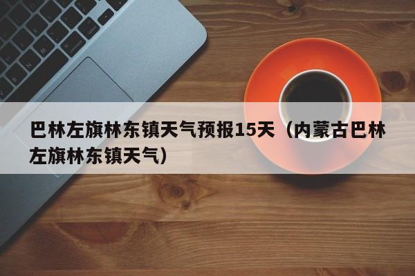 巴林左旗林东镇天气预报15天(内蒙古巴林左旗林东镇天气)