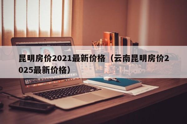 昆明房价2021最新价格(云南昆明房价2025最新价格)