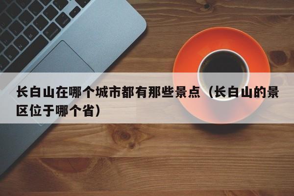 长白山在哪个城市都有那些景点(长白山的景区位于哪个省)